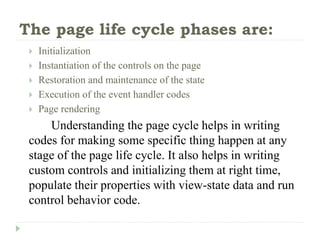 The page life cycle phases are:
 Initialization
 Instantiation of the controls on the page
 Restoration and maintenance of the state
 Execution of the event handler codes
 Page rendering
Understanding the page cycle helps in writing
codes for making some specific thing happen at any
stage of the page life cycle. It also helps in writing
custom controls and initializing them at right time,
populate their properties with view-state data and run
control behavior code.
 