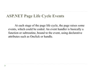 ASP.NET Page Life Cycle Events
At each stage of the page life cycle, the page raises some
events, which could be coded. An event handler is basically a
function or subroutine, bound to the event, using declarative
attributes such as Onclick or handle.
 