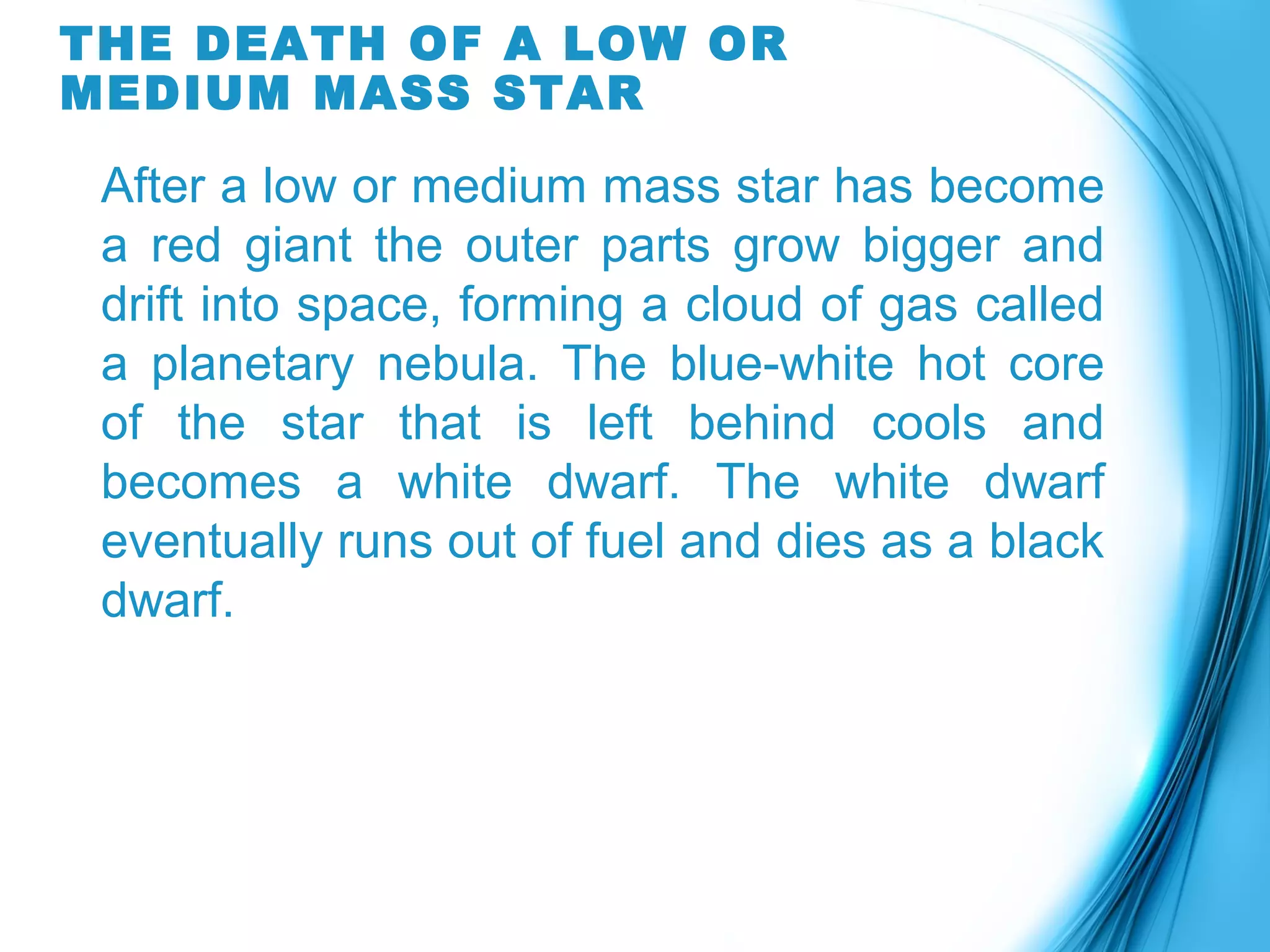 THE DEATH OF A LOW OR
MEDIUM MASS STAR
After a low or medium mass star has become
a red giant the outer parts grow bigger and
drift into space, forming a cloud of gas called
a planetary nebula. The blue-white hot core
of the star that is left behind cools and
becomes a white dwarf. The white dwarf
eventually runs out of fuel and dies as a black
dwarf.
 