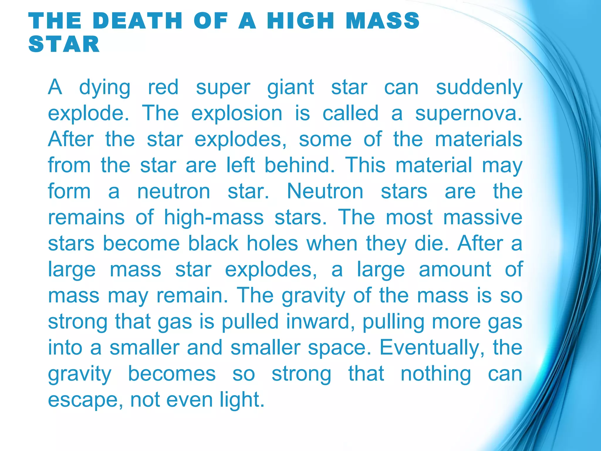 THE DEATH OF A HIGH MASS
STAR
A dying red super giant star can suddenly
explode. The explosion is called a supernova.
After the star explodes, some of the materials
from the star are left behind. This material may
form a neutron star. Neutron stars are the
remains of high-mass stars. The most massive
stars become black holes when they die. After a
large mass star explodes, a large amount of
mass may remain. The gravity of the mass is so
strong that gas is pulled inward, pulling more gas
into a smaller and smaller space. Eventually, the
gravity becomes so strong that nothing can
escape, not even light.
 