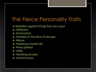 The Fierce Personality Traits












Rebellion against things that are unjust
•Different
•Innovative
•Fearless in the face of danger
•Brave
•Seeking a better life
•Free spirited
•Wild
•Seeking escape
•Adventurous

 