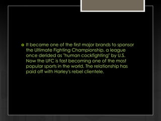 

It became one of the first major brands to sponsor
the Ultimate Fighting Championship, a league
once derided as "human cockfighting" by U.S.
Now the UFC is fast becoming one of the most
popular sports in the world. The relationship has
paid off with Harley's rebel clientele.

 