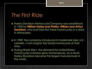 Birth

The First Ride


Harley-Davidson Motorcycle Company was established
in 1903 by William Harley and Walter, William and Arthur
Davidson, who built their first three motorcycles in a shed
in Milwaukee.



In 1909, the company introduced its trademark bike; a 2
cylinder, v-twin engine the fastest motorcycle at that
time.
During World War I, the demand for United States
motorcycles overseas grew tremendously. As a result,
Harley-Davidson became the largest manufacturer in
the world.



 