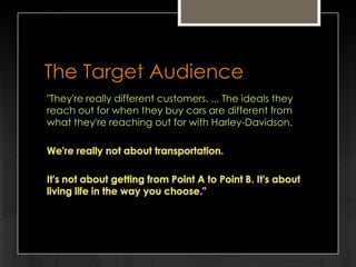 The Target Audience
"They're really different customers. ... The ideals they
reach out for when they buy cars are different from
what they're reaching out for with Harley-Davidson.
We're really not about transportation.

It's not about getting from Point A to Point B. It's about
living life in the way you choose."

 