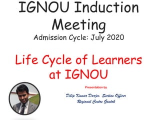 IGNOU Induction
Meeting
Admission Cycle: July 2020
Life Cycle of Learners
at IGNOU
Presentation by
Dilip Kumar Darjee, Section Officer
Regional Centre Gantok
 
