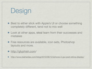 Design
Best to either stick with Apple’s UI or choose something
completely different, tend not to mix well

Look at other apps, steal learn from their successes and
mistakes

Free resources are available, icon sets, Photoshop
layouts and more.

http://glyphish.com/
http://www.teehanlax.com/blog/2010/08/12/iphone-4-gui-psd-retina-display/
 