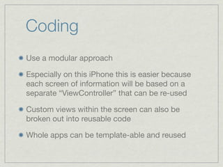 Coding
Use a modular approach

Especially on this iPhone this is easier because
each screen of information will be based on a
separate “ViewController” that can be re-used

Custom views within the screen can also be
broken out into reusable code

Whole apps can be template-able and reused
 