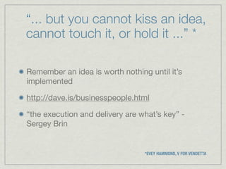 “... but you cannot kiss an idea,
cannot touch it, or hold it ...” *

Remember an idea is worth nothing until it’s
implemented

http://dave.is/businesspeople.html

“the execution and delivery are what’s key” -
Sergey Brin


                                 *EVEY HAMMOND, V FOR VENDETTA
 