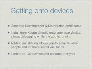 Getting onto devices
Generate Development & Distribution certiﬁcates

Install from Xcode directly onto your own device,
allows debugging while the app is running

Ad-hoc installation allows you to email to other
people and let them install via iTunes

Limited to 100 devices per account, per year
 
