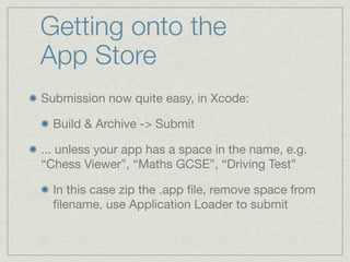 Getting onto the
App Store
Submission now quite easy, in Xcode:

  Build & Archive -> Submit

... unless your app has a space in the name, e.g.
“Chess Viewer”, “Maths GCSE”, “Driving Test”

  In this case zip the .app ﬁle, remove space from
  ﬁlename, use Application Loader to submit
 