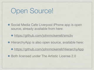 Open Source!
Social Media Cafe Liverpool iPhone app is open
source, already available from here:

  https://github.com/johnmckerrell/smcliv

HierarchyApp is also open source, available here:

  https://github.com/johnmckerrell/HierarchyApp

Both licensed under The Artistic License 2.0
 