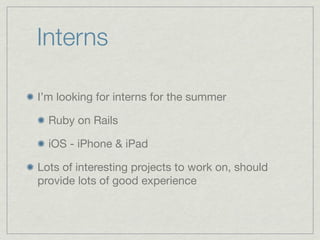 Interns

I’m looking for interns for the summer

  Ruby on Rails

  iOS - iPhone & iPad

Lots of interesting projects to work on, should
provide lots of good experience
 