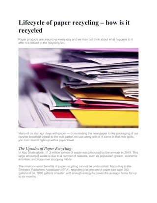 Lifecycle of paper recycling – how is it
recycled
Paper products are around us every day and we may not think about what happens to it
after it is tossed in the recycling bin.
Many of us start our days with paper — from reading the newspaper to the packaging of our
favorite breakfast cereal to the milk carton we use along with it. If some of that milk spills,
you can clean it right up with a paper towel.
The Upsides of Paper Recycling
In Abu Dhabi alone, 11.2 million tonnes of waste was produced by the emirate in 2019. This
large amount of waste is due to a number of reasons, such as population growth, economic
activities, and consumer shopping habits.
The environmental benefits of paper recycling cannot be understated. According to the
Emirates Publishers Association (EPA), recycling just one ton of paper can save 380
gallons of oil, 7000 gallons of water, and enough energy to power the average home for up
to six months.
 
