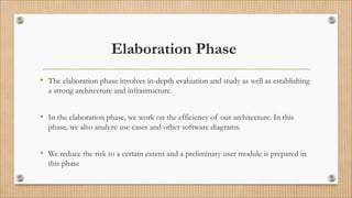Elaboration Phase
• The elaboration phase involves in-depth evaluation and study as well as establishing
a strong architecture and infrastructure.
• In the elaboration phase, we work on the efficiency of our architecture. In this
phase, we also analyze use cases and other software diagrams.
• We reduce the risk to a certain extent and a preliminary user module is prepared in
this phase
 