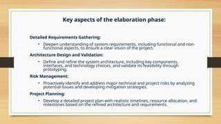 Key aspects of the elaboration phase:
Detailed Requirements Gathering:
• Deepen understanding of system requirements, including functional and non-
functional aspects, to ensure a clear vision of the project.
Architecture Design and Validation:
• Define and refine the system architecture, including key components,
interfaces, and technology choices, and validate its feasibility through
prototyping.
Risk Management:
• Proactively identify and address major technical and project risks by analyzing
potential issues and developing mitigation strategies.
Project Planning:
• Develop a detailed project plan with realistic timelines, resource allocation, and
milestones based on the refined architecture and requirements.
 