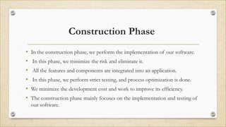 Construction Phase
• In the construction phase, we perform the implementation of our software.
• In this phase, we minimize the risk and eliminate it.
• All the features and components are integrated into an application.
• In this phase, we perform strict testing, and process optimization is done.
• We minimize the development cost and work to improve its efficiency.
• The construction phase mainly focuses on the implementation and testing of
our software.
 