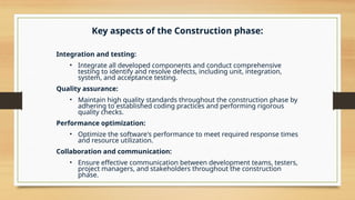 Key aspects of the Construction phase:
Integration and testing:
• Integrate all developed components and conduct comprehensive
testing to identify and resolve defects, including unit, integration,
system, and acceptance testing.
Quality assurance:
• Maintain high quality standards throughout the construction phase by
adhering to established coding practices and performing rigorous
quality checks.
Performance optimization:
• Optimize the software's performance to meet required response times
and resource utilization.
Collaboration and communication:
• Ensure effective communication between development teams, testers,
project managers, and stakeholders throughout the construction
phase.
 