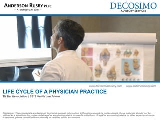 ANDERSON BUSBY PLLC




                                                                                    www.decosimoadvisory.com | www.andersonbusby.com

LIFE CYCLE OF A PHYSICIAN PRACTICE
TN Bar Association | 2012 Health Law Primer

Amanda M. Busby, J.D./M.B.A. | Founding Member, Anderson Busby PLLC
Shannon Farr, CPA, ABV, CFF | Business Valuation Manager, Decosimo Advisory Services

Disclaimer: These materials are designed to provide general information. Although prepared by professionals, these materials should not be
utilized as a substitute for professional legal or accounting advice in specific situations. If legal or accounting advice or other expert assistance
is required, please consult with an attorney or certified public accountant.
 