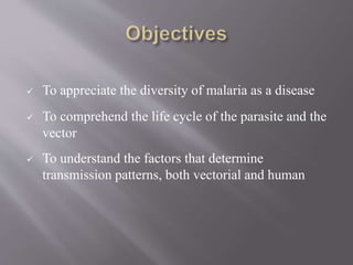  To appreciate the diversity of malaria as a disease
 To comprehend the life cycle of the parasite and the
vector
 To understand the factors that determine
transmission patterns, both vectorial and human
 