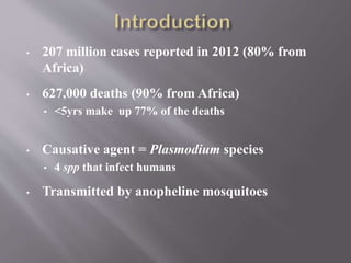 • 207 million cases reported in 2012 (80% from
Africa)
• 627,000 deaths (90% from Africa)
• <5yrs make up 77% of the deaths
• Causative agent = Plasmodium species
• 4 spp that infect humans
• Transmitted by anopheline mosquitoes
 