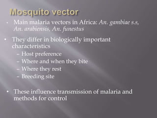 • Main malaria vectors in Africa: An. gambiae s.s,
An. arabiensis, An. funestus
• They differ in biologically important
characteristics
– Host preference
– Where and when they bite
– Where they rest
– Breeding site
• These influence transmission of malaria and
methods for control
 
