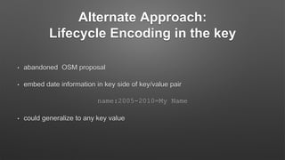 Alternate Approach:
Lifecycle Encoding in the key
• abandoned OSM proposal
• embed date information in key side of key/value pair
name:2005-2010=My Name
• could generalize to any key value
 