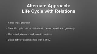 Alternate Approach:
Life Cycle with Relations
• Failed OSM proposal
• Treat life cycle data as metadata to be decoupled from geometry
• Carry start_date and end_date in relations
• Being actively experimented with in OHM
 