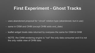 First Experiment - Ghost Tracks
• uses abandoned proposal for “circuit” relation type (abandoned, but in use)
• same in OSM and OHM (except OHM adds end_date)
• leaflet widget treats data returned by overpass the same for OSM & OHM
• NOTE: the OHM rendering engine is *not* the only data consumer and it is not
the only viable view of OHM data
 