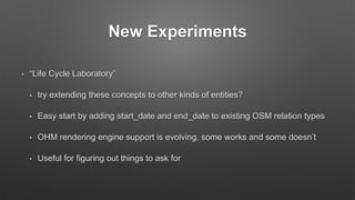 New Experiments
• “Life Cycle Laboratory”
• try extending these concepts to other kinds of entities?
• Easy start by adding start_date and end_date to existing OSM relation types
• OHM rendering engine support is evolving, some works and some doesn’t
• Useful for figuring out things to ask for
 