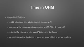 Time in OHM
• integral to Life Cycle
• but I’ll talk about it in a lightning talk tomorrow(?)
• assume we’re using something related to ISO 8601-01 and -02
• potential for historic and/or non-ISO times in the future
• we are focused on the times in tags, not internal to the vector renderer
 