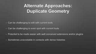 Alternate Approaches:
Duplicate Geometry
• Can be challenging to edit with current tools
• Can be challenging to even spot with current tools
• Potential to be made easier with well conceived extensions and/or plugins
• Sometimes unavoidable in contexts with dense histories
 