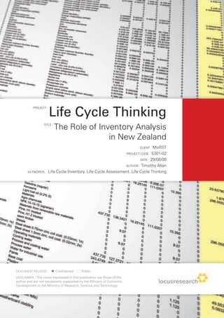 Life Cycle Thinking
           PROJECT :




                  TITLE :
                            The Role of Inventory Analysis
                                           in New Zealand
                                                                               CLIENT : MoRST

                                                                        PROJECT CODE : 5301-02

                                                                               DATE : 29/08/08

                                                                        AUTHOR : Timothy
                                                                                Allan
       KEYWORDS :    Life Cycle Inventory, Life Cycle Assessment, Life Cycle Thinking




DOCUMENT RELEASE :          Confidential   Public
DISCLAIMER : The views expressed in this publication are those of the
author and are not necessarily supported by the Ministry of Economic
Development or the Ministry of Research, Science and Technology.
 