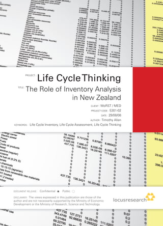 Life Cycle Thinking
             PROJECT :




   TITLE :
             The Role of Inventory Analysis
                            in New Zealand
                                                           CLIENT : MoRST  / MED
                                                          PROJECT CODE : 5301-02

                                                                  DATE : 29/08/08

                                                          AUTHOR : Timothy Allan

KEYWORDS :      Life Cycle Inventory, Life Cycle Assessment, Life Cycle Thinking




DOCUMENT RELEASE :       Confidential   Public

DISCLAIMER : The views expressed in this publication are those of the
author and are not necessarily supported by the Ministry of Economic
Development or the Ministry of Research, Science and Technology.
 