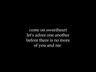 come on sweetheart let's adore one another before there is no more of you and me  
