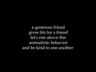a generous friend gives life for a friend let's rise above this animalistic behavior and be kind to one another  