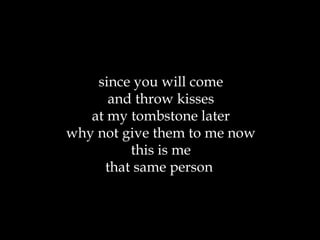since you will come and throw kisses at my tombstone later why not give them to me now this is me that same person  