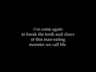 i've come again to break the teeth and claws of this man-eating monster we call life  