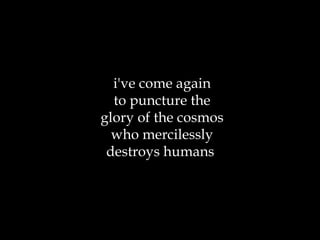i've come again to puncture the glory of the cosmos who mercilessly destroys humans  