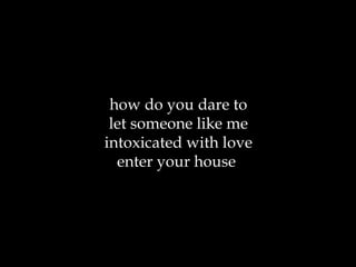 how do you dare to let someone like me intoxicated with love enter your house  