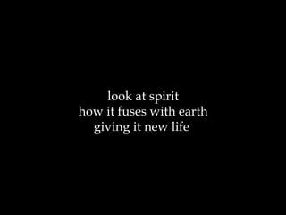 look at spirit how it fuses with earth giving it new life  