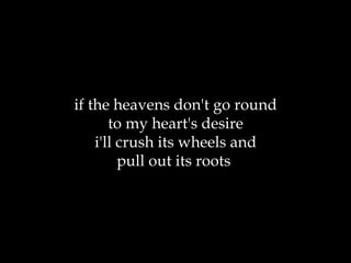 if the heavens don't go round to my heart's desire i'll crush its wheels and pull out its roots  