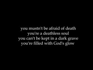 you mustn't be afraid of death you're a deathless soul you can't be kept in a dark grave you're filled with God's glow  