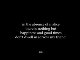 in the absence of malice there is nothing but happiness and good times don't dwell in sorrow my friend  END 
