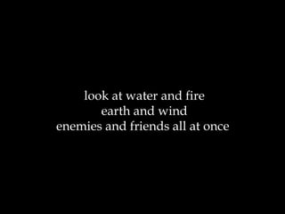 look at water and fire earth and wind enemies and friends all at once  