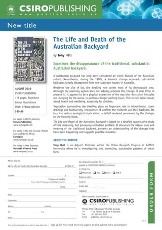 New title

                                                                                  The Life and Death of the
                                                                                  Australian Backyard
                                                                                  by Tony Hall

                                                                                  Examines the disappearance of the traditional, substantial
                                                                                  Australian backyard.
                                                                                  A substantial backyard has long been considered an iconic feature of the Australian
                                                                                  suburb. Nevertheless, during the 1990s, a dramatic change occurred: substantial
                                                                                  backyards largely disappeared from new suburban houses in Australia.

             AUGUST 2010                                                          Whatever the size of lot, the dwelling now covers most of its developable area.
                                                                                  Although the planning system does not actually promote this change, it does little to
             CSIRO PUBLISHING                                                     prevent it. It appears to be a physical expression of the way that Australian lifestyles
             176 pages, Paperback                                                 are changing for the worse, in particular longer working hours. This in turn raises issues
             Colour illustrations                                                 about health and wellbeing, especially for children.
             ISBN: 9780643098169                                                  Vegetation surrounding the dwelling plays an important role in microclimate, storm
                                                                                  drainage and biodiversity, irrespective of whether the residents use their backyard. Its
             $69.95
                                                                                  loss has serious ecological implications, a deficit rendered permanent by the changes
                                                                                  to the housing stock.
         For sales in North America:
         Stylus Publishing                                                        The Life and Death of the Australian Backyard is based on a detailed quantitative study
         www.styluspub.com                                                        of this increasing, but previously unstudied, problem. It discusses the nature, uses and
                                                                                  meaning of the traditional backyard, presents an understanding of the changes that
         For sales in the UK, Europe, Middle
                                                                                  have been happening and suggests possible remedies.
         East and North Africa:
         Eurospan
         www.eurospan.co.uk                                                       ABOUT THE AUTHOR
         For sales in New Zealand:                                                Tony Hall is an Adjunct Professor within the Urban Research Program at Griffith
         Manaaki Whenua Press                                                     University where he is investigating, and promoting, sustainable patterns of urban
         www.mwpress.co.nz                                                        form.


Please send me:
                                                                                                               My cheque/money order for $
      The Life and Death of the Australian Backyard                                                AU $69.95   payable to CSIRO PUBLISHING is enclosed,
                                                                                                               or charge my
                                                                                                                  Mastercard       Visa        Diners      AMEX
                                                                                                                                                                             ORDER FORM




Subtotal                                                                                           $
                                                                                                               Name on card
                                                                             Postage and Handling
                                           Please include $9.00 postage and handling for all orders.           Card no.

                                                                                          TOTAL                Expiry date _______ / _______

                                                                                                               Signature
Name
                                                                                                                  When complete, please return to:-
Organisation


Address                                                             Postcode
                                                                                                                  PO Box 1139, Collingwood, VIC 3066, Australia
Tel                                                           Fax                                                 Tel:     1300 788 000 (local call in Australia)
                                                                                                                  Fax:     +61 (0)3 9662 7555
Email                                                                                                             Email:   publishing.sales@csiro.au
                                                                                                                                                                    JUL 10

Prices are in Australian dollars and are subject to change without notice.   | Sign up for free email alerts by subject at www.publish.csiro.au/earlyalert
 