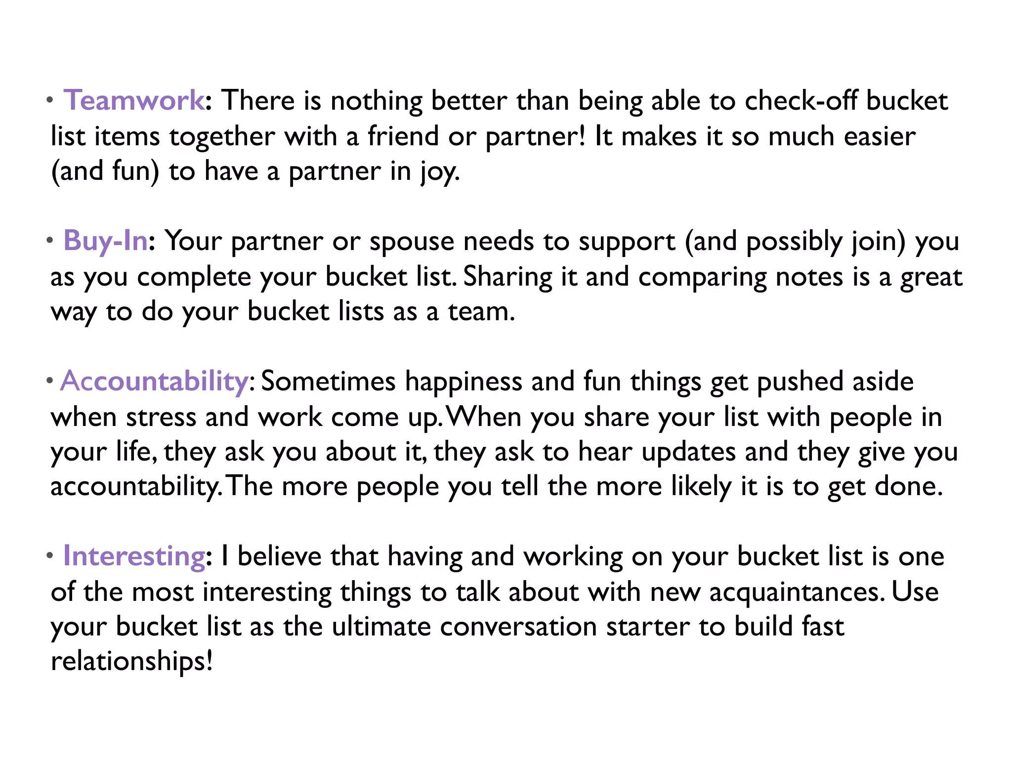 • Teamwork: There is nothing better than being able to check-off bucket
list items together with a friend or partner! It makes it so much easier
(and fun) to have a partner in joy.
• Buy-In: Your partner or spouse needs to support (and possibly join) you
as you complete your bucket list. Sharing it and comparing notes is a great
way to do your bucket lists as a team.
• Accountability: Sometimes happiness and fun things get pushed aside
when stress and work come up.When you share your list with people in
your life, they ask you about it, they ask to hear updates and they give you
accountability.The more people you tell the more likely it is to get done.
• Interesting: I believe that having and working on your bucket list is one
of the most interesting things to talk about with new acquaintances. Use
your bucket list as the ultimate conversation starter to build fast
relationships!
 