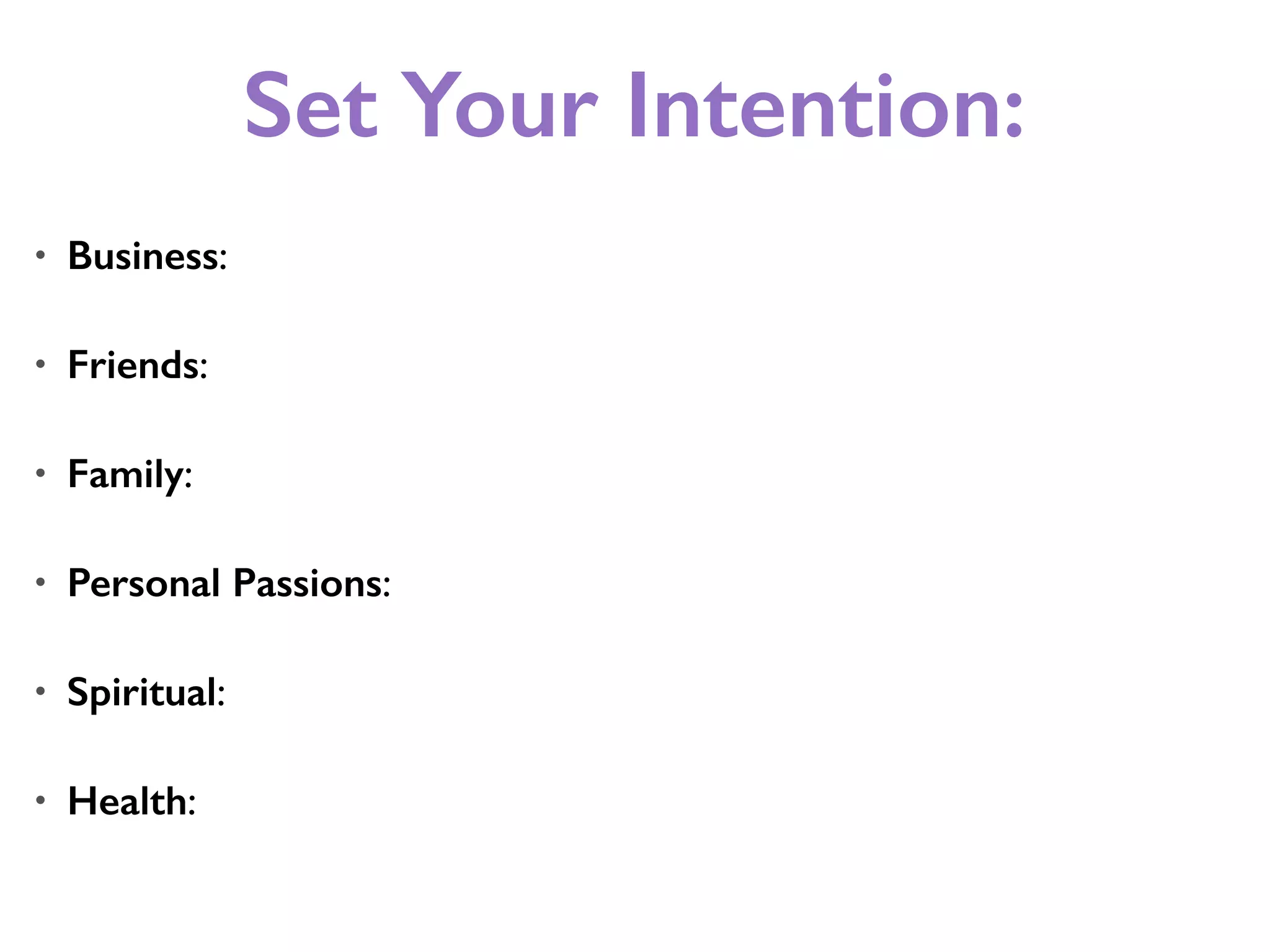 Set Your Intention:
• Business:
• Friends:
• Family:
• Personal Passions:
• Spiritual:
• Health:
 