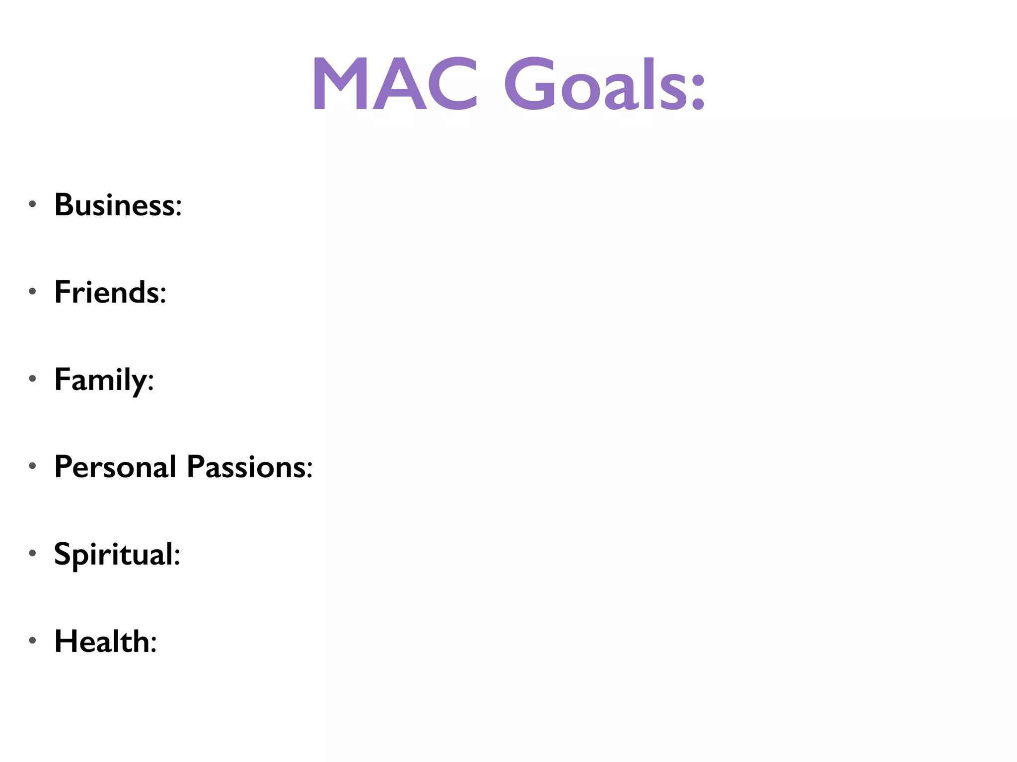 MAC Goals:
• Business:
• Friends:
• Family:
• Personal Passions:
• Spiritual:
• Health:
 