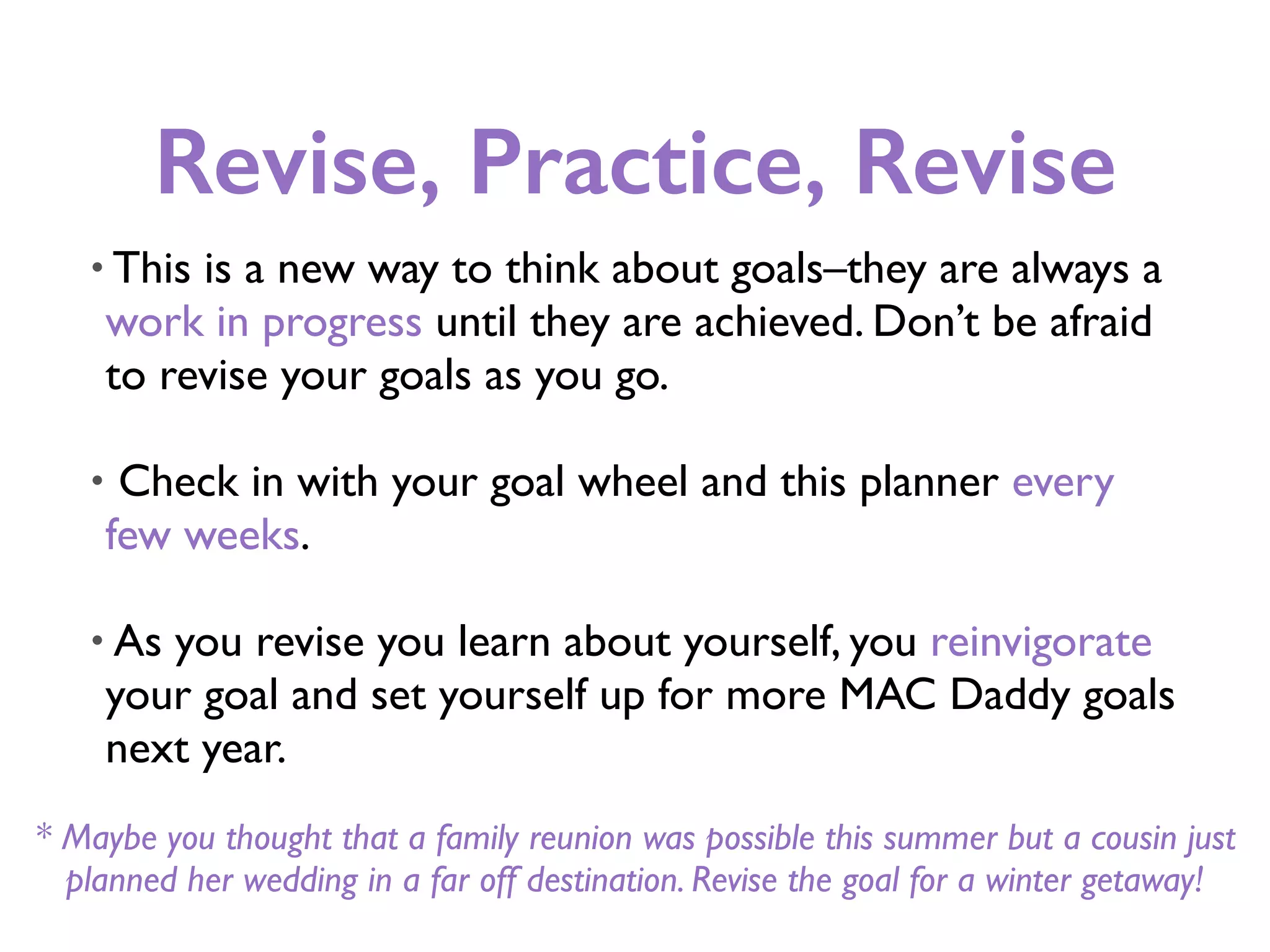 Revise, Practice, Revise
• This is a new way to think about goals–they are always a
work in progress until they are achieved. Don’t be afraid
to revise your goals as you go.
• Check in with your goal wheel and this planner every
few weeks.
• As you revise you learn about yourself, you reinvigorate
your goal and set yourself up for more MAC Daddy goals
next year.
* Maybe you thought that a family reunion was possible this summer but a cousin just
planned her wedding in a far off destination. Revise the goal for a winter getaway!
 