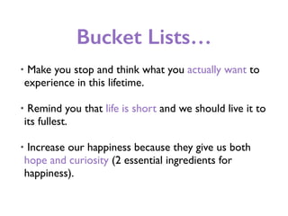 Bucket Lists…
• Make you stop and think what you actually want to
experience in this lifetime.
• Remind you that life is short and we should live it to
its fullest.
• Increase our happiness because they give us both
hope and curiosity (2 essential ingredients for
happiness).
 